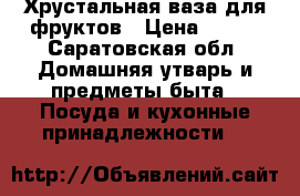  Хрустальная ваза для фруктов › Цена ­ 200 - Саратовская обл. Домашняя утварь и предметы быта » Посуда и кухонные принадлежности   